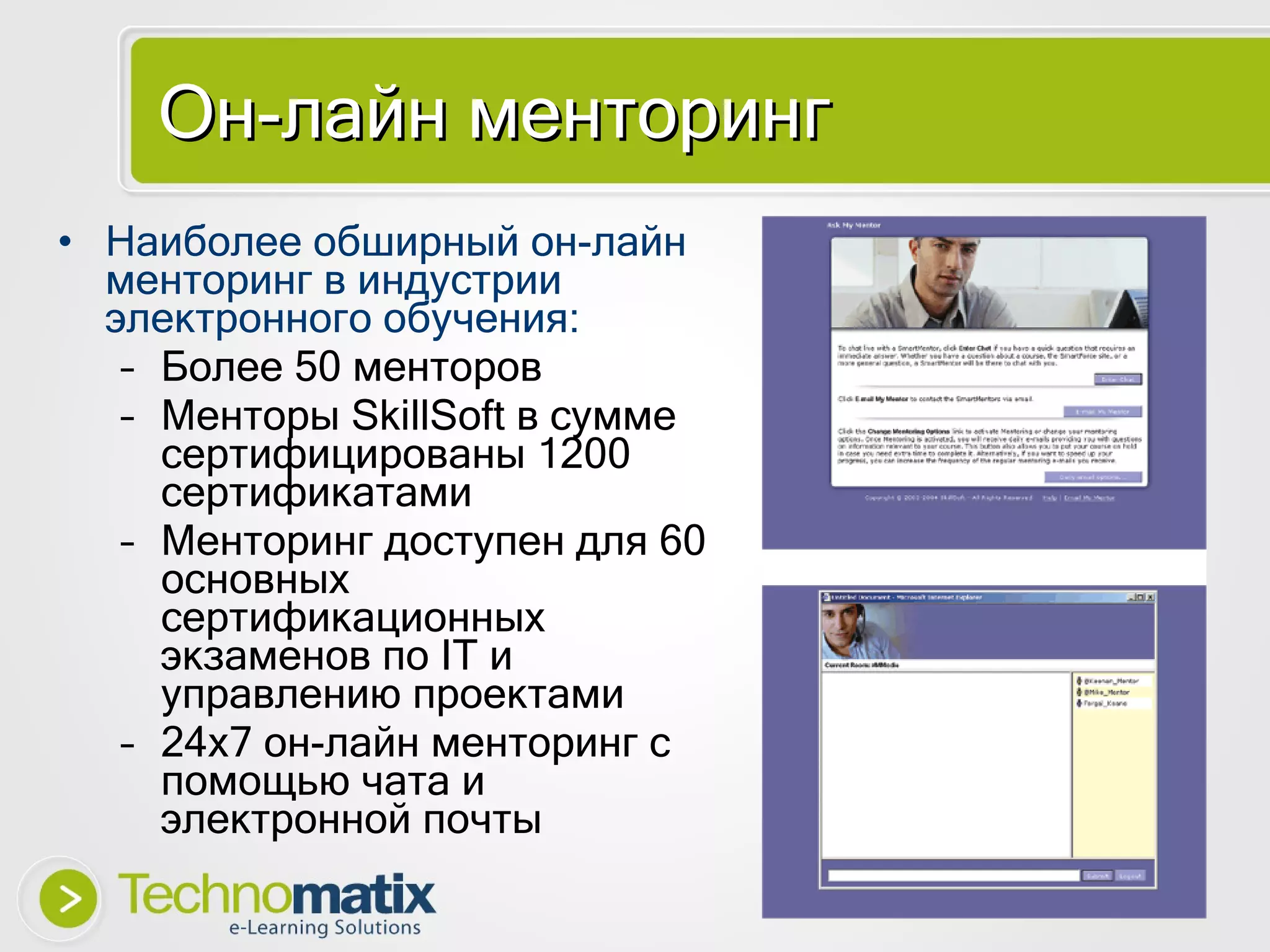 О н-лайн менторинг Наиболее обширный он-лайн менторинг в индустрии электронного обучения: Более  50  менторов Менторы  SkillSoft  в сумме сертифицированы 1200 сертификатами Менторинг доступен для  60  основных   сертификационных экзаменов по  IT  и управлению проектами 24x7  он-лайн менторинг с помощью чата и электронной почты 