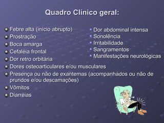 Quadro Clínico geral: Febre alta (início abrupto) Prostração Boca amarga  Cefaléia frontal Dor retro orbitária Dores osteoarticulares e/ou musculares Presença ou não de exantemas (acompanhados ou não de pruridos e/ou descamações) Vômitos Diarréias Dor abdominal intensa Sonolência Irritabilidade Sangramentos Manifestações neurológicas 