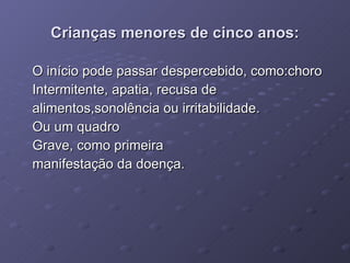 Crianças menores de cinco anos: O início pode passar despercebido, como:choro Intermitente, apatia, recusa de  alimentos,sonolência ou irritabilidade. Ou um quadro  Grave, como primeira  manifestação da doença. 
