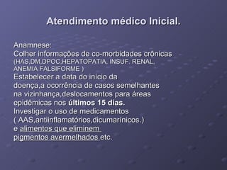 Atendimento médico Inicial. Anamnese: Colher informações de co-morbidades crônicas  (HAS,DM,DPOC,HEPATOPATIA, INSUF. RENAL,  ANEMIA FALSIFORME ) Estabelecer a data do início da  doença,a ocorrência de casos semelhantes  na vizinhança,deslocamentos para áreas  epidêmicas nos  últimos 15 dias. Investigar o uso de medicamentos ( AAS,antiinflamatórios,dicumarínicos.) e  alimentos que eliminem  pigmentos avermelhados  etc. 