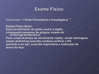 Exame Físico: Ectoscopia  = Visão Panorâmica e Investigativa  * Exame Físico Geral :  Hipersensibilidade do globo ocular à digito- compressão,pesquisa de  gânglios , exame do orofaringe,temperatura, Peso corporal,tempo de enchimento capilar, sinais meningeos. exame abdominal,ausculta cardíaca,verificar a PA  (sentado e em pé), ausculta respiratória e realização da  prova do laço: 