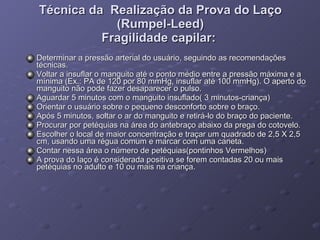 Técnica da  Realização da Prova do Laço (Rumpel-Leed) Fragilidade capilar:  Determinar a pressão arterial do usuário, seguindo as recomendações técnicas.  Voltar a insuflar o manguito até o ponto médio entre a pressão máxima e a mínima (Ex.: PA de 120 por 80 mmHg, insuflar até 100 mmHg). O aperto do manguito não pode fazer desaparecer o pulso.  Aguardar 5 minutos com o manguito insuflado( 3 minutos-criança) Orientar o usuário sobre o pequeno desconforto sobre o braço.  Após 5 minutos, soltar o ar do manguito e retirá-lo do braço do paciente.  Procurar por petéquias na área do antebraço abaixo da prega do cotovelo.  Escolher o local de maior concentração e traçar um quadrado de 2,5 X 2,5 cm, usando uma régua comum e marcar com uma caneta.  Contar nessa área o número de petéquias(pontinhos Vermelhos) A prova do laço é considerada positiva se forem contadas 20 ou mais petéquias no adulto e 10 ou mais na criança. 