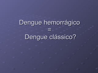 Dengue hemorrágico  =  Dengue clássico? 
