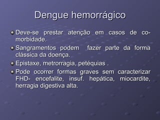 Dengue hemorrágico Deve-se prestar atenção em casos de co-morbidade. Sangramentos podem  fazer parte da forma clássica da doença. Epistaxe, metrorragia, petéquias . Pode ocorrer formas graves sem caracterizar FHD- encefalite, insuf. hepática, miocardite, herragia digestiva alta. 