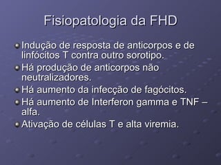 Fisiopatologia da FHD Indução de resposta de anticorpos e de linfócitos T contra outro sorotipo. Há produção de anticorpos não neutralizadores. Há aumento da infecção de fagócitos. Há aumento de Interferon gamma e TNF –alfa. Ativação de células T e alta viremia. 