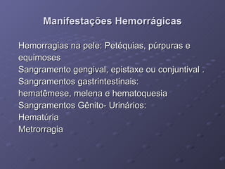 Manifestações Hemorrágicas Hemorragias na pele: Petéquias, púrpuras e equimoses Sangramento gengival, epistaxe ou conjuntival . Sangramentos gastrintestinais: hematêmese, melena e hematoquesia Sangramentos Gênito- Urinários: Hematúria Metrorragia 
