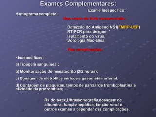 Exames Complementares: Exame Inespecífico: Hemograma completo. Nos casos de forte comprovação: Detecção do Antígeno NS1( FMRP-USP ) RT-PCR para dengue  * Isolamento do vírus. Sorologia Mac-Elisa. Nas complicações: •  Inespecíficos: a) Tipagem sanguínea ; b) Monitorização do hematócrito (2/2 horas); c) Dosagem de eletrólitos séricos e gasometria arterial; d) Contagem de plaquetas, tempo de parcial de tromboplastina e atividade da protrombina; Rx do tórax,Ultrassonografia,dosagem de  albumina, função hepática, função renal e outros exames a depender das complicações. 