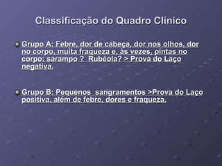 Classificação do Quadro Clínico Grupo A: Febre, dor de cabeça, dor nos olhos, dor no corpo, muita fraqueza e, às vezes, pintas no corpo: sarampo ?  Rubéola? > Prova do Laço negativa. Grupo B: Pequenos  sangramentos >Prova do Laço positiva, além de febre, dores e fraqueza. 