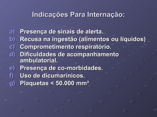Indicações Para Internação: Presença de sinais de alerta. Recusa na ingestão (alimentos ou líquidos) Comprometimento respiratório. Dificuldades de acompanhamento ambulatorial. Presença de co-morbidades. Uso de dicumarínicos. Plaquetas < 50.000 mm³ 