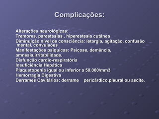 Complicações: Alterações neurológicas: Tremores, parestesias , hiperestesia cutânea  Diminuição nível de consciência: letargia, agitação, confusão  mental, convulsões  Manifestações psíquicas: Psicose, demência,  amnésia,irritabilidade.  Disfunção cardio-respiratória Insuficiência Hepática Plaquetopenia igual ou inferior a 50.000/mm3  Hemorragia Digestiva  Derrames Cavitários: derrame  pericárdico,pleural ou ascite. 