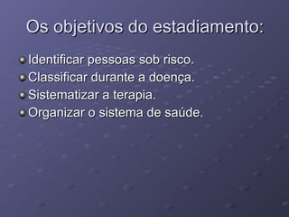 Os objetivos do estadiamento: Identificar pessoas sob risco. Classificar durante a doença. Sistematizar a terapia. Organizar o sistema de saúde. 