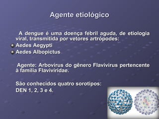 Agente etiológico A dengue é uma doença febril aguda, de etiologia viral, transmitida por vetores artrópodes:  Aedes Aegypti Aedes Albopictus Agente: Arbovírus do gênero Flavivírus pertencente à família Flavivíridae. São conhecidos quatro sorotipos: DEN 1, 2, 3 e 4. 