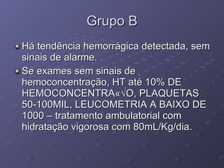 Grupo B Há tendência hemorrágica detectada, sem sinais de alarme. Se exames sem sinais de hemoconcentração, HT até 10% DE HEMOCONCENTRAÇÃO, PLAQUETAS 50-100MIL, LEUCOMETRIA A BAIXO DE 1000 – tratamento ambulatorial com hidratação vigorosa com 80mL/Kg/dia. 