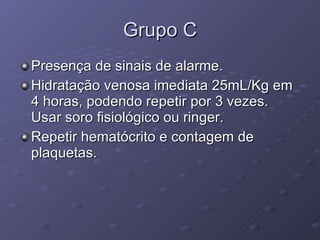 Grupo C Presença de sinais de alarme. Hidratação venosa imediata 25mL/Kg em 4 horas, podendo repetir por 3 vezes. Usar soro fisiológico ou ringer. Repetir hematócrito e contagem de plaquetas. 