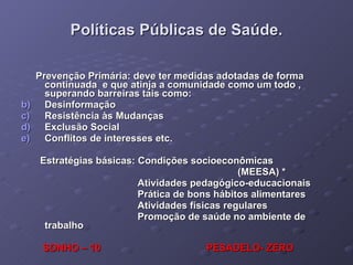 Políticas Públicas de Saúde. Prevenção Primária: deve ter medidas adotadas de forma continuada  e que atinja a comunidade como um todo , superando barreiras tais como: Desinformação Resistência às Mudanças Exclusão Social Conflitos de interesses etc. Estratégias básicas: Condições socioeconômicas (MEESA) * Atividades pedagógico-educacionais Prática de bons hábitos alimentares Atividades físicas regulares Promoção de saúde no ambiente de trabalho SONHO – 10  PESADELO- ZERO 
