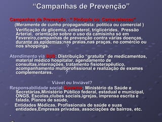 “ Campanhas de Prevenção” Campanhas de Prevenção : “ Pinóquio ou  Carnavalescas”  (Meramente de cunho propagandista: política ou comercial ) Verificação da glicemia, colesterol, triglicérides,  Pressão Arterial,  orientação sobre o uso da camisinha só em Fevereiro , campanhas de prevenção contra várias doenças,  durante as epidemias: nas praias,nas praças, no comércio ou nos shoppings.  ? Atendimento via   SUS : Distribuição “gratuita” de medicamentos, material médico hospitalar, agendamento de consultas,internações, tratamento fisioterapêutico, acompanhamento multiprofissional e realização de exames complementares.  ?   Viável ou Inviável? Responsabilidade social: Governo : Ministério da Saúde e Secretárias,Ministério Público federal, estadual e municipal, ONGS, Escolas,clubes sociais,igrejas, imprensa escrita e  falada, Planos de saúde, Entidades Médicas, Profissionais de saúde e suas entidades,Empresas privadas, associações de bairros, etc. . 