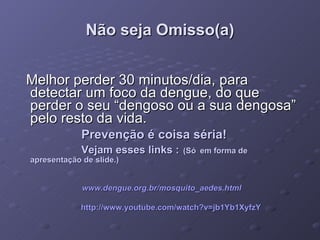 Não seja Omisso(a) Melhor perder 30 minutos/dia, para detectar um foco da dengue, do que perder o seu “dengoso ou a sua dengosa” pelo resto da vida. Prevenção é coisa séria! Vejam esses links :   (Só   em forma de apresentação de   slide.) www.dengue.org.br/mosquito_aedes.html   http://www.youtube.com/watch ?v=jb1Yb1XyfzY 