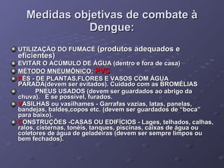 Medidas objetivas de combate à Dengue: UTILIZAÇÃO DO FUMACÉ  (produtos adequados e eficientes) EVITAR O ACÚMULO DE ÁGUA (dentro e fora de casa) MÉTODO MNEUMÔNICO:   PVC    P ÉS - DE PLANTAS,FLORES E VASOS COM ÁGUA PARADA(devem ser evitados). Cuidado com as BROMÉLIAS            PNEUS USADOS (devem ser guardados ao abrigo da chuva).   E se possível, furados.                        V ASILHAS   ou vasilhames - Garrafas vazias, latas, panelas, bandejas, baldes,copos etc. (devem ser guardados de “boca” para baixo). C ONSTRUÇÕES   -CASAS OU EDIFÍCIOS - Lages, telhados, calhas, ralos, cisternas, tonéis, tanques, piscinas, caixas de água ou coletores de água de geladeiras (devem ser sempre limpos ou bem fechados). 