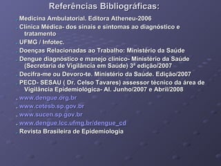 Referências Bibliográficas: .   Medicina Ambulatorial. Editora Atheneu-2006 .  Clínica Médica- dos sinais e sintomas ao diagnóstico e tratamento .  UFMG / Infotec. .  Doenças Relacionadas ao Trabalho: Ministério da Saúde .  Dengue diagnóstico e manejo clínico- Ministério da Saúde (Secretaria de Vigilância em Saúde) 3ª edição/2007 .  Decifra-me ou Devoro-te. Ministério da Saúde. Edição/2007 .  PECD- SESAU ( Dr. Celso Tavares) assessor técnico da área de Vigilância Epidemiológica- Al. Junho/2007 e Abril/2008 .  www.dengue.org.br .  www.cetesb.sp.gov.br .  www.sucen.sp.gov.br .  www.dengue.lcc.ufmg.br/dengue_cd   .  Revista Brasileira de Epidemiologia 