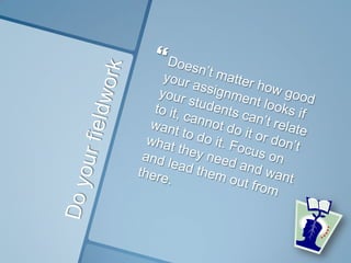 Do your fieldworkDoesn’t matter how good your assignment looks if your students can’t relate to it, cannot do it or don’t want to do it. Focus on what they need and want and lead them out from there.
