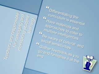 Teachers are responsible for managing andmonitoring student learning.Differentiating the curriculum is essentialHave materials and approaches to cater to multiple intelligencesBe aware of cultural  and social sensitivitiesGather feedback as you go and formalise it at the end