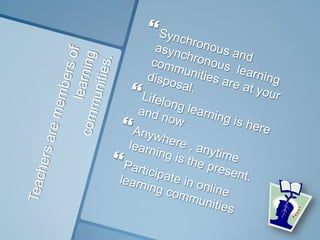 Teachers are members of learningcommunities.Synchronous and asynchronous  learning communities are at your disposal.Lifelong learning is here and nowAnywhere , anytime learning is the present.Participate in online learning communities