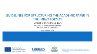 Erasmus+ Project “MA in Educational Technology: A New Online
Blended Learning Program for New Member States” (Agreement No
2017-KA203-03)
GUIDELINES FOR STRUCTURING THE ACADEMIC PAPER IN
THE IMRaD FORMAT
MERIJA JIRGENSONS, PhD
DISTANCE STUDY LEARNING CENTRE
RIGA TECHNICAL UNIVERSITY
RIGA, 13 JUNE 2019
R
 