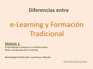 Diferencias entre

     e-Learning y Formación
           Tradicional
Módulo 1:
El Aprendizaje a distancia y la Teleformación.
Bases conceptuales del e-Learning


Metodología Práctica del e-Learning en Moodle
                                                 Pedro González González
 