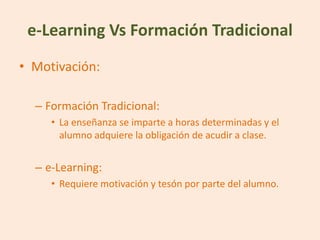 e-Learning Vs Formación Tradicional
• Motivación:

  – Formación Tradicional:
     • La enseñanza se imparte a horas determinadas y el
       alumno adquiere la obligación de acudir a clase.


  – e-Learning:
     • Requiere motivación y tesón por parte del alumno.
 
