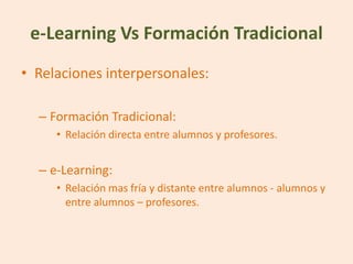 e-Learning Vs Formación Tradicional
• Relaciones interpersonales:

  – Formación Tradicional:
     • Relación directa entre alumnos y profesores.


  – e-Learning:
     • Relación mas fría y distante entre alumnos - alumnos y
       entre alumnos – profesores.
 