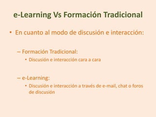 e-Learning Vs Formación Tradicional
• En cuanto al modo de discusión e interacción:

  – Formación Tradicional:
     • Discusión e interacción cara a cara


  – e-Learning:
     • Discusión e interacción a través de e-mail, chat o foros
       de discusión
 