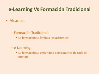 e-Learning Vs Formación Tradicional
• Alcance:

  – Formación Tradicional:
     • La formación se limita a los asistentes


  – e-Learning:
     • La formación se extiende a participantes de todo el
       mundo
 