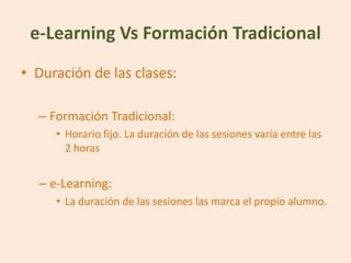 e-Learning Vs Formación Tradicional
• Duración de las clases:

  – Formación Tradicional:
     • Horario fijo. La duración de las sesiones varía entre las
       2 horas


  – e-Learning:
     • La duración de las sesiones las marca el propio alumno.
 