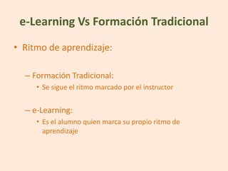 e-Learning Vs Formación Tradicional
• Ritmo de aprendizaje:

  – Formación Tradicional:
     • Se sigue el ritmo marcado por el instructor


  – e-Learning:
     • Es el alumno quien marca su propio ritmo de
       aprendizaje
 