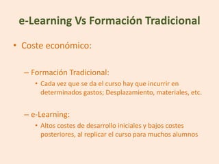 e-Learning Vs Formación Tradicional
• Coste económico:

  – Formación Tradicional:
     • Cada vez que se da el curso hay que incurrir en
       determinados gastos; Desplazamiento, materiales, etc.


  – e-Learning:
     • Altos costes de desarrollo iniciales y bajos costes
       posteriores, al replicar el curso para muchos alumnos
 