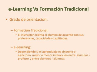 e-Learning Vs Formación Tradicional
• Grado de orientación:

  – Formación Tradicional:
     • El instructor orienta al alumno de acuerdo con sus
       preferencias, capacidades o aptitudes.

  – e-Learning:
     • Dependiendo si el aprendizaje es sincrono o
       asincrono, mayor o menor interacción entre alumnos -
       profesor y entre alumnos - alumnos
 