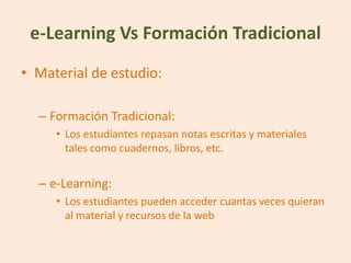 e-Learning Vs Formación Tradicional
• Material de estudio:

  – Formación Tradicional:
     • Los estudiantes repasan notas escritas y materiales
       tales como cuadernos, libros, etc.


  – e-Learning:
     • Los estudiantes pueden acceder cuantas veces quieran
       al material y recursos de la web
 
