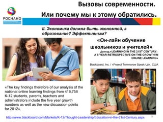 Вызовы современности.
                       Или почему мы к этому обратились.
                       II. Экономика должна быть экономной, а
                       образование? Эффективным?
                                                         «Он-лайн обучение
                                                       школьников и учителей»
                                                               Доклад «LEARNING IN THE 21ST CENTURY:
                                                          A 5 YEAR RETROSPECTIVE ON THE GROWTH IN
                                                                                    ONLINE LEARNING»

                                                       Blackboard, Inc. / «Project Tommorow Speak Up», США




«The key findings therefore of our analysis of the
national online learning findings from 416,758
K-12 students, parents, teachers and
administrators include the five year growth
numbers as well as the new discussion points
for 2012».

http://www.blackboard.com/Markets/K-12/Thought-Leadership/Education-in-the-21st-Century.aspx        24
 