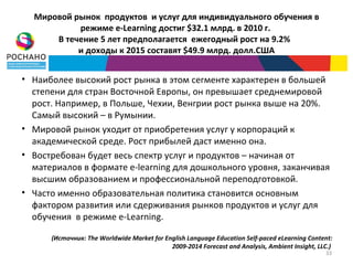 Мировой рынок продуктов и услуг для индивидуального обучения в
           режиме e-Learning достиг $32.1 млрд. в 2010 г.
      В течение 5 лет предполагается ежегодный рост на 9.2%
           и доходы к 2015 составят $49.9 млрд. долл.США


• Наиболее высокий рост рынка в этом сегменте характерен в большей
  степени для стран Восточной Европы, он превышает среднемировой
  рост. Например, в Польше, Чехии, Венгрии рост рынка выше на 20%.
  Самый высокий – в Румынии.
• Мировой рынок уходит от приобретения услуг у корпораций к
  академической среде. Рост прибылей даст именно она.
• Востребован будет весь спектр услуг и продуктов – начиная от
  материалов в формате e-learning для дошкольного уровня, заканчивая
  высшим образованием и профессиональной переподготовкой.
• Часто именно образовательная политика становится основным
  фактором развития или сдерживания рынков продуктов и услуг для
  обучения в режиме e-Learning.

      (Источник: The Worldwide Market for English Language Education Self-paced eLearning Content:
                                            2009-2014 Forecast and Analysis, Ambient Insight, LLC.)
                                                                                                33
 