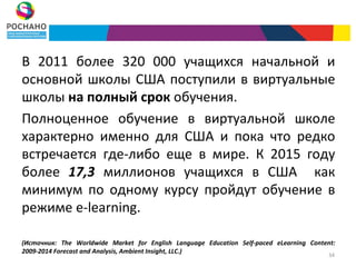 В 2011 более 320 000 учащихся начальной и
основной школы США поступили в виртуальные
школы на полный срок обучения.
Полноценное обучение в виртуальной школе
характерно именно для США и пока что редко
встречается где-либо еще в мире. К 2015 году
более 17,3 миллионов учащихся в США как
минимум по одному курсу пройдут обучение в
режиме e-learning.

(Источник: The Worldwide Market for English Language Education Self-paced eLearning Content:
2009-2014 Forecast and Analysis, Ambient Insight, LLC.)
                                                                                          34
 