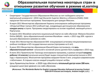 Образовательная политика некоторых стран в
        отношении развития обучения в режиме eLearning

•   Секретариат Государственного Образования Мексики за счет госбюджета запустил
    виртуальный университет (2010 год) Educación Superior Abierta y a Distancia (ESAD). ESAD
    предлагает бесплатные программы бакалавриата для граждан Мексики.
•   В марте 2011 Министерство образования Украины анонсировало амбициозную программу
    «Открытый Мир» (запуск 2011 учебный год) , внедряющую дистанционное образование в
    каждую школу в стране. Программа смоделирована на основе подобной, имеющей успех в
    Португалии.
•   В апреле 2011 Малайзия запустила национальный портал он-лайн обучения Malaysia Education
    Online (MEdO). Цель образовательной политики Малайзии – иметь к 2015 году 30% курсов в
    высшем образовании в режиме он-лайн.
•    В мае 2011 Министерство образования ОАЭ инициировало установку специализированных
    учебных платформ в 425 государственных школах (программа на 6 лет).
•   В июне 2011 Министерство образования Южной Кореи постановило, что весь
    образовательный контент начальной и основной школы должен быть оцифрован к 2015 году.
•   В июле 2011 Правительство Таиланда анонсировало программу, в рамках которой каждому
    ребенку 1-6 классов (начальная школа) будет выдан планшетный компьютер (начало в 2012
    году с первоклашек). Многолетняя программа вооружит более 5 млн. учащихся современными
    «таблетками». В старших классах каждый учащийся получит нетбук.
•   Цель Правительства Китая - к 2020 году обеспечить тотальный доступ всем 200 млн.
    учащихся школ (все уровни) к он-лайн обучению.
      (Источник: The Worldwide Market for English Language Education Self-paced eLearning Content:
                                            2009-2014 Forecast and Analysis, Ambient Insight, LLC.) 35
 