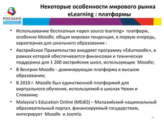Некоторые особенности мирового рынка
                    eLearning : платформы

• Использование бесплатных «open source learning» платформ,
  особенно Moodle, общая мировая тенденция, в первую очередь,
  характерная для школьного образования :
• Австрийское Правительство внедряет программу «Edumoodle», в
  рамках которой обеспечивается финансовая и техническая
  поддержка для 1 200 австрийских школ, использующих Moodle;
• В Венгрии Moodle - доминирующая платформа в высшем
  образовании;
• В 2010 г. Moodle был единственной платформой для
  виртуального обучения, используемой в школах Чехии и
  Словакии;
• Malaysia's Education Online (MEdO) – Малазийский национальный
  образовательный портал, финансируемый государством,
  интегрирует Moodle и Joomla.
                                                            36
 