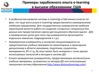 Примеры зарубежного опыта e-learning
                   в высшем образовании: США


•   К особенностям развития системы e-Learning в США можно отнести тот
    факт, что чаще всего услуги e-Learning предоставляются коммерческими
    учебными заведениями. Для государственных университетов наиболее
    характерной является работа по созданию «открытых» лекционных баз
    данных или предоставление курсов дистанционного обучения (далее - ДО)
    в коммерческих целях (для этого при университетах организуются
    отдельные компании, подразделения и т.д.).
•   Коммерческие университеты в основном специализируются на
    предоставлении учебных программ по гуманитарным и прикладным
    дисциплинам в области экономики, педагогики, социологии,
    менеджмента, ИТ и т.д. Их опыт может быть интересен с точки зрения
    используемых технологий и методов в системе ДО.
•   Список коммерческих университетов, предоставляющих исключительно
    учебные программы, основанные на методах ДО или использующие
    смешанную систему образования http://www.distancelearningu.com/.

                                                                       37
 