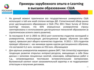 Примеры зарубежного опыта e-Learning
                 в высшем образовании: США

•   На данный момент практически все государственные университеты США
    используют в той или иной степени методы ДО. Статистический обзор рынка
    услуг дистанционного образования в США (The 2011 Sloan Survey of Online
    Learning) показал, что 65% опрошенных университетов страны
    заинтересованы в использовании дистанционных технологий образования (в
    стратегическом аспекте своего развития).
•   За последние 8 лет (с 2003 по 2011) рост количества студентов колледжей и
    университетов, использующих дистанционные формы обучения (он-лайн
    курсы), превысил рост общего количество студентов. В 2011 г. 31% студентов
    проходят обучение с как минимум одним курсом дистанционного обучения,
    что составляет 6,1 млн. человек из 19,6 млн. обучающихся
•   Для крупных университетов мирового уровня (MIT, Yale University) характерна
    тенденция развития открытых интернет-ресурсов, вмещающих в себя базы
    данных с записями лекционных занятий, семинаров, лабораторных работ и
    т.д., сопровождаемых текстовыми вспомогательными материалами.
    Выложенный контент носит ознакомительный характер и не подразумевает
    аттестации и получения дипломов.
                                                                             38
 