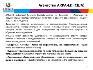 Агентство ARPA-ED (США)

ARPA-ED (Advanced Research Projects Agency for Education – «Агентство по
продвинутыми исследовательским проектам в области образования» (бюджет
2012 г. - 90 млн.долл.)
Финансирует проекты, реализуемые в промышленности (промышленными
компаниями), университетами и иными инновационными организациями,
которые имеют потенциал для «совершения драматического прорыва» в
обучении и преподавании.
ARPA-ED будет дополнять (достраивать) ту инновационную работу, которая
ведется в частном и государственном секторах и может стать катализатором
развития следующих направлений:
•«Цифровые тьюторы – такие же эффективные, как персональные» (Digital
tutors as effective as personal tutors),
•«Курсы, которые саморазвиваются по мере того, как все больше обучающихся
использует их» (Courses that improve the more students use them),
•«Программное обеспечение для образования – такое же захватывающее, как
лучшие видеоигры» (Educational software as compelling as the best videogame).

                                                                           39
 