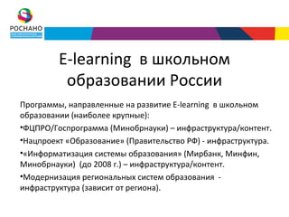 E-learning в школьном
          образовании России
Программы, направленные на развитие E-learning в школьном
образовании (наиболее крупные):
•ФЦПРО/Госпрограмма (Минобрнауки) – инфраструктура/контент.
•Нацпроект «Образование» (Правительство РФ) - инфраструктура.
•«Информатизация системы образования» (Мирбанк, Минфин,
Минобрнауки) (до 2008 г.) – инфраструктура/контент.
•Модернизация региональных систем образования -
инфраструктура (зависит от региона).
 