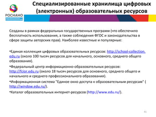 Специализированные хранилища цифровых
              (электронных) образовательных ресурсов


Созданы в рамках федеральных государственных программ (что обеспечило
бесплатность использования, а также соблюдения ФГОС и законодательства в
сфере защиты авторских прав). Наиболее известные и популярные:

•Единая коллекция цифровых образовательных ресурсов: http://school-collection.
edu.ru (около 100 тысяч ресурсов для начального, основного, среднего общего
образования).
•Федеральный центр информационно-образовательных ресурсов:
http://fcior.edu.ru (около 18 тысяч ресурсов для основного, среднего общего и
начального и среднего профессионального образования).
•Информационная система "Единое окно доступа к образовательным ресурсам" (
http://window.edu.ru/).
•Каталог образовательных интернет-ресурсов (http://www.edu.ru/).



                                                                            41
 