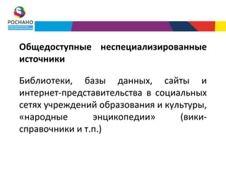 Общедоступные неспециализированные
источники

Библиотеки, базы данных, сайты и
интернет-представительства в социальных
сетях учреждений образования и культуры,
«народные       энцикопедии»      (вики-
справочники и т.п.)
 