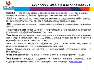 Технологии Web 2.0 для образования

Web 2.0 — это эпоха, когда в основе Интернета лежат не сайты, а люди, их
знания, их взаимодействие. Примеры технологических решений:
•AJAX - это технология, позволяющая изменять содержимое веб-страницы
без ее перезагрузки, то есть как в оффлайновых приложениях.
•RSS – новостные рассылки - использование общей информации на разных
сайтах.
•Пиринговые сети (Peer-to-Peer) - информация распределена на серверах
пользователей, файлообменные системы.
•Теги (метки) - ключевые слова, которые прикрепляются к блокам контента
(например, постам, фотографиям, статьям и т.д.), чтобы как-то этот контент
идентифицировать и рассортировать.
•Wiki – «власть народу», «движок» для совместного создания и
редактирования документов пользователями сетей.
•Блоги (производное от weblog — веб-журнал), объединяющиеся в
блогосферы.
•Фото-видеохостинг – хранение, поиск и обмен фотографиями и видео.
Подка́стинг — процесс создания и распространения звуковых или
видеофайлов (подкастов) в стиле радио- и телепередач в Интернете
                                                                      45
 