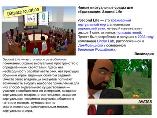 Новые виртуальные среды для
                                            образования. Second Life

                                            «Second Life — это трехмерный
                                            виртуальный мир с элементами
                                            социальной сети, который насчитывает
                                            свыше 1 млн. активных пользователей.
                                            Проект был разработан и запущен в 2003 году
                                             компанией Linden Lab, расположенной в
                                            Сан-Франциско и основанной
                                            Филиппом Росдэйлом».
                                                                            Википедия
Second Life — не столько игра в обычном
понимании, сколько виртуальное пространство с
определёнными свойствами. Здесь нет
необходимости зарабатывать очки, нет присущих
обычным играм заданных сюжетом заданий.
Вместо этого владельцы аккаунтов получают
возможность выбрать наиболее приемлемый для
них способ виртуального существования —
участие в сообществах по интересам, создание
виртуальных товаров, строительство, создание
виртуальных предметов искусства, общение в
чате или голосом, путешествия по
многочисленным примечательным местам
виртуального мира.
                                                                                  46
 